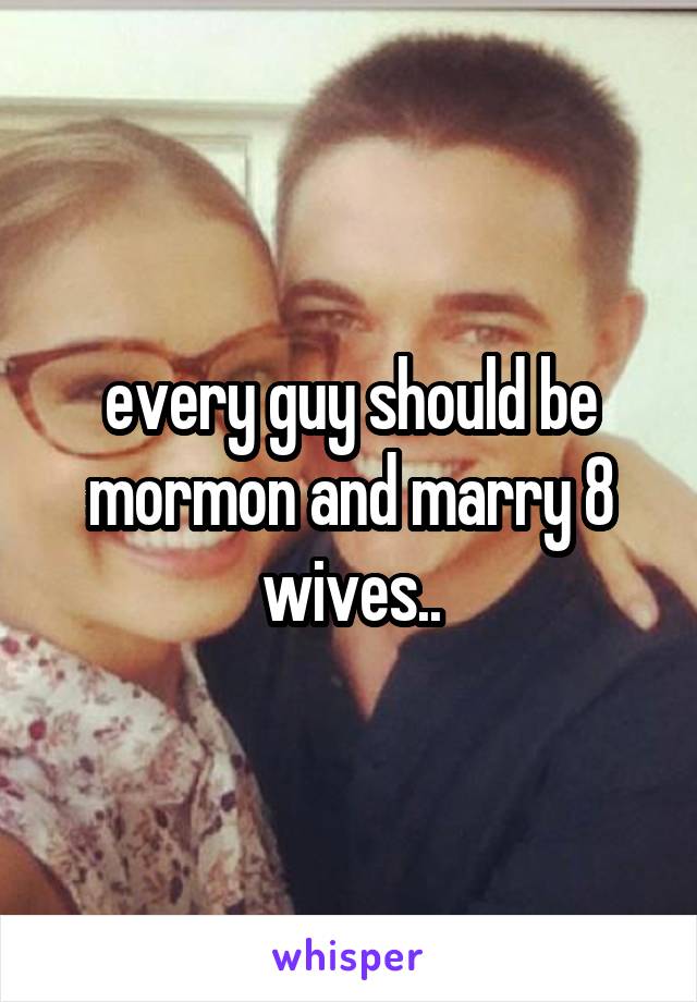 every guy should be mormon and marry 8 wives..