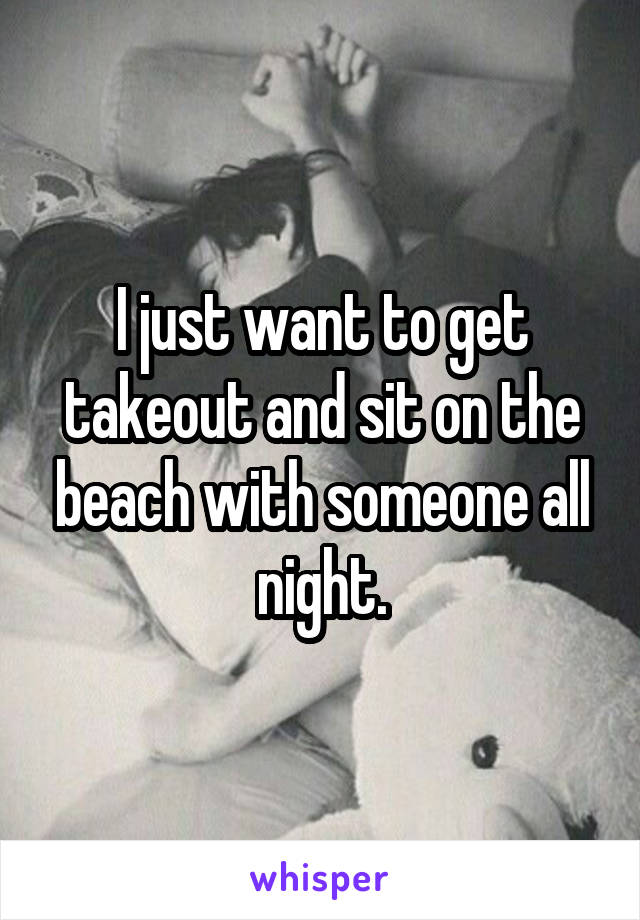 I just want to get takeout and sit on the beach with someone all night.