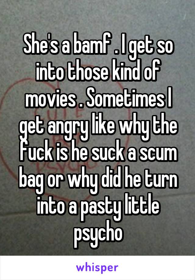 She's a bamf . I get so into those kind of movies . Sometimes I get angry like why the fuck is he suck a scum bag or why did he turn into a pasty little psycho