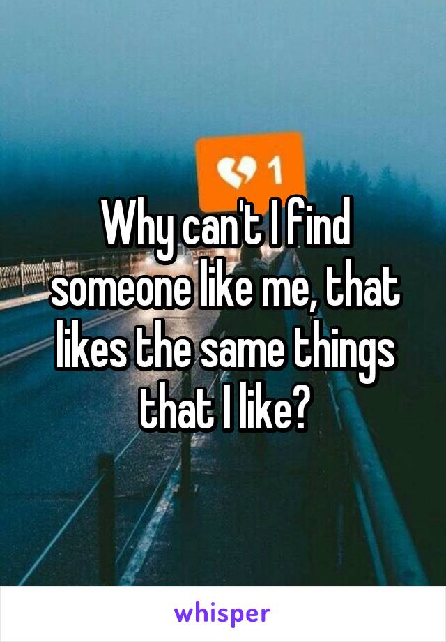 Why can't I find someone like me, that likes the same things that I like?