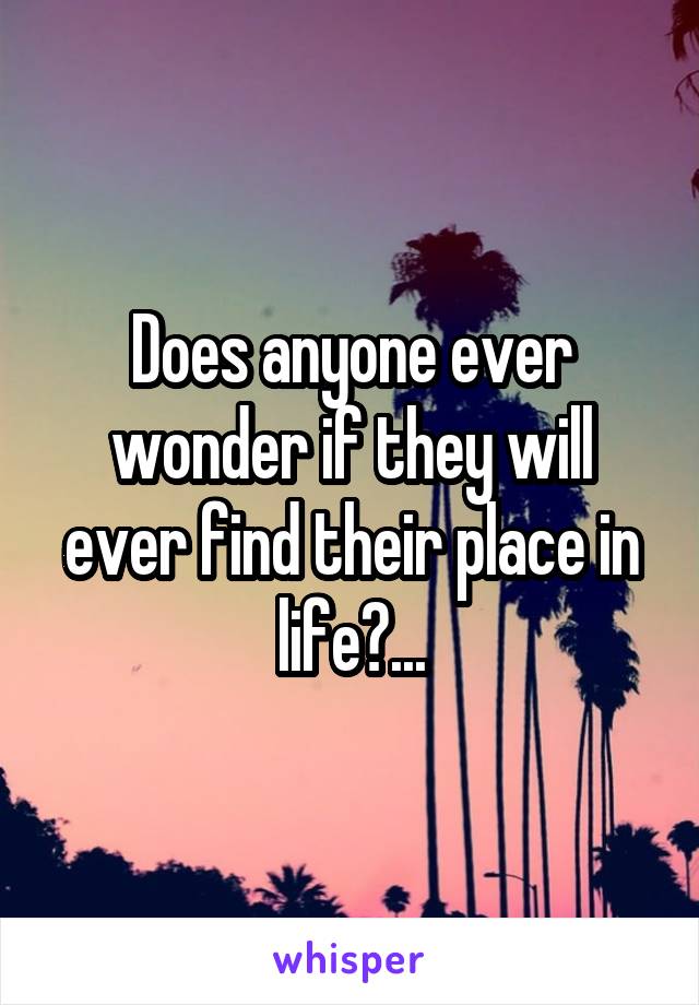 Does anyone ever wonder if they will ever find their place in life?...