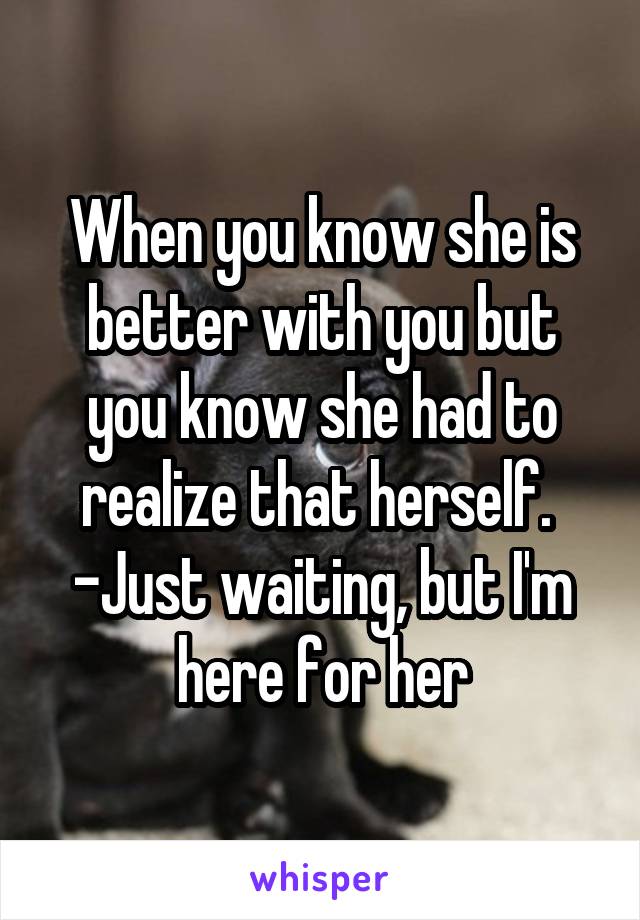 When you know she is better with you but you know she had to realize that herself. 
-Just waiting, but I'm here for her