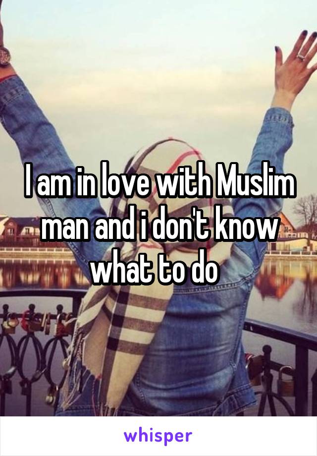 I am in love with Muslim man and i don't know what to do  