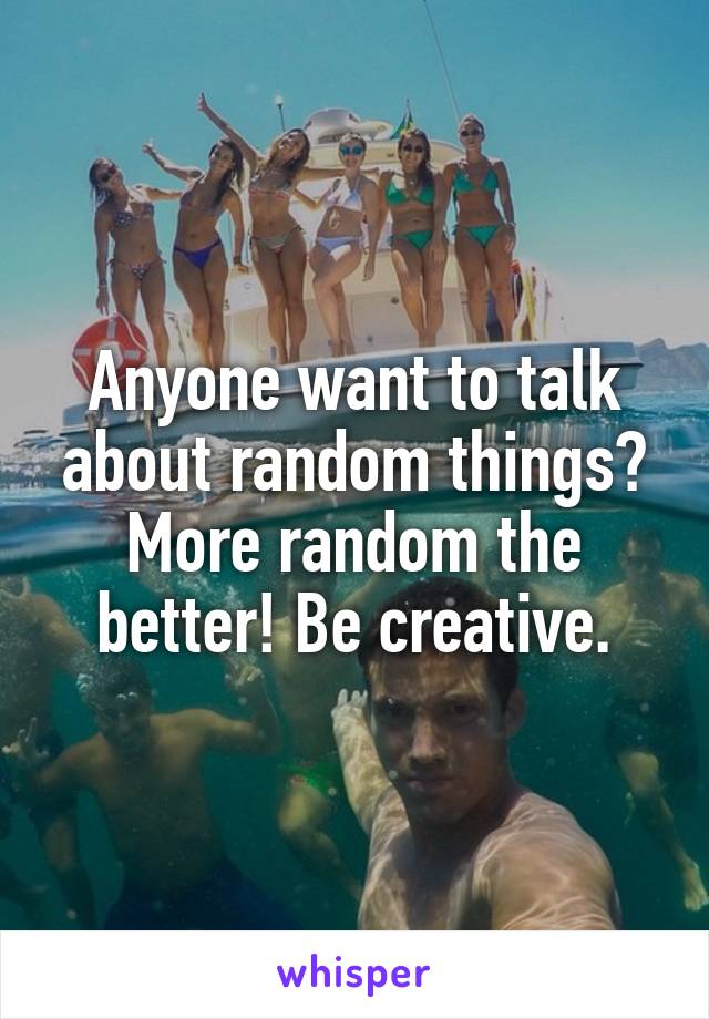 Anyone want to talk about random things? More random the better! Be creative.