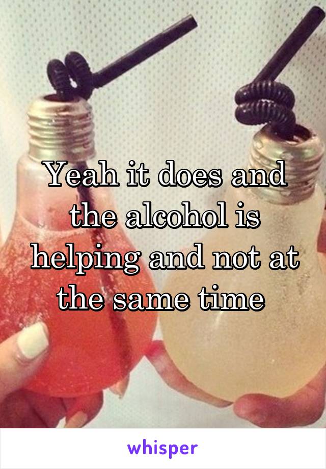 Yeah it does and the alcohol is helping and not at the same time 