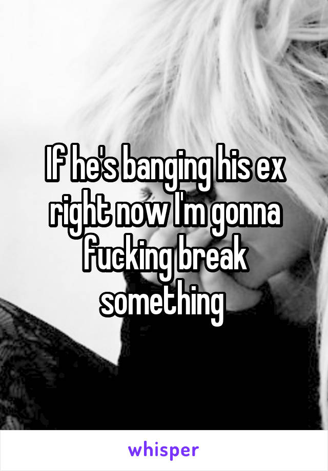 If he's banging his ex right now I'm gonna fucking break something 