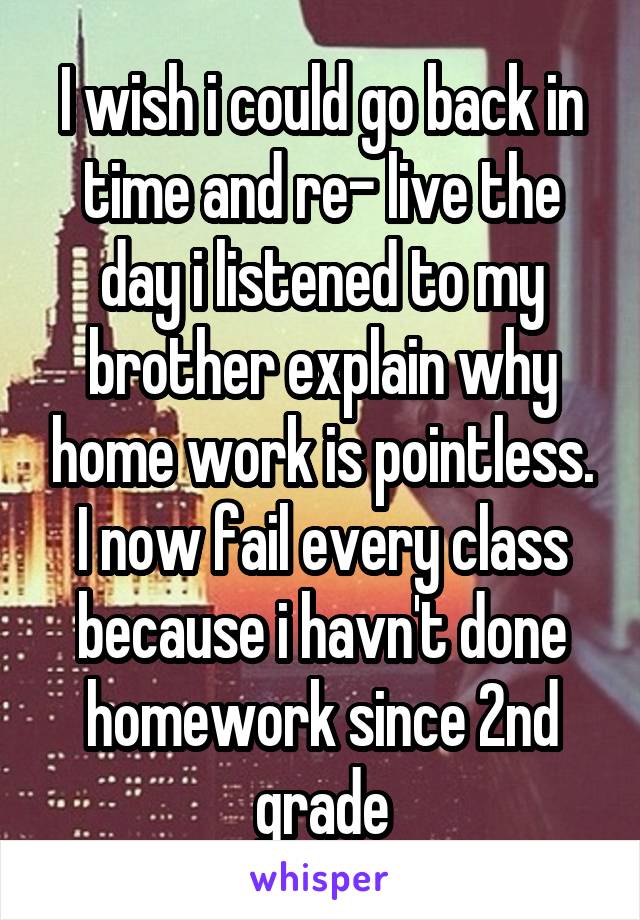 I wish i could go back in time and re- live the day i listened to my brother explain why home work is pointless. I now fail every class because i havn't done homework since 2nd grade