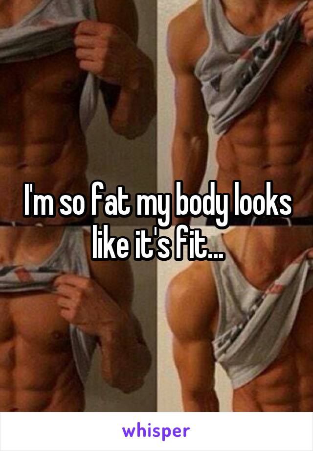 I'm so fat my body looks like it's fit...