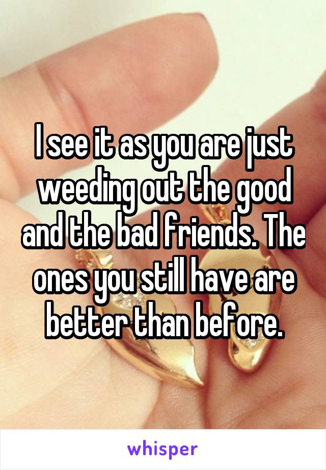 I see it as you are just weeding out the good and the bad friends. The ones you still have are better than before.