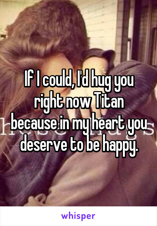 If I could, I'd hug you right now Titan because in my heart you deserve to be happy.