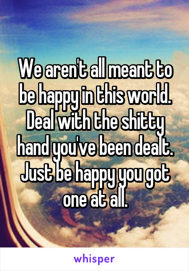 We aren't all meant to be happy in this world. Deal with the shitty hand you've been dealt. Just be happy you got one at all.