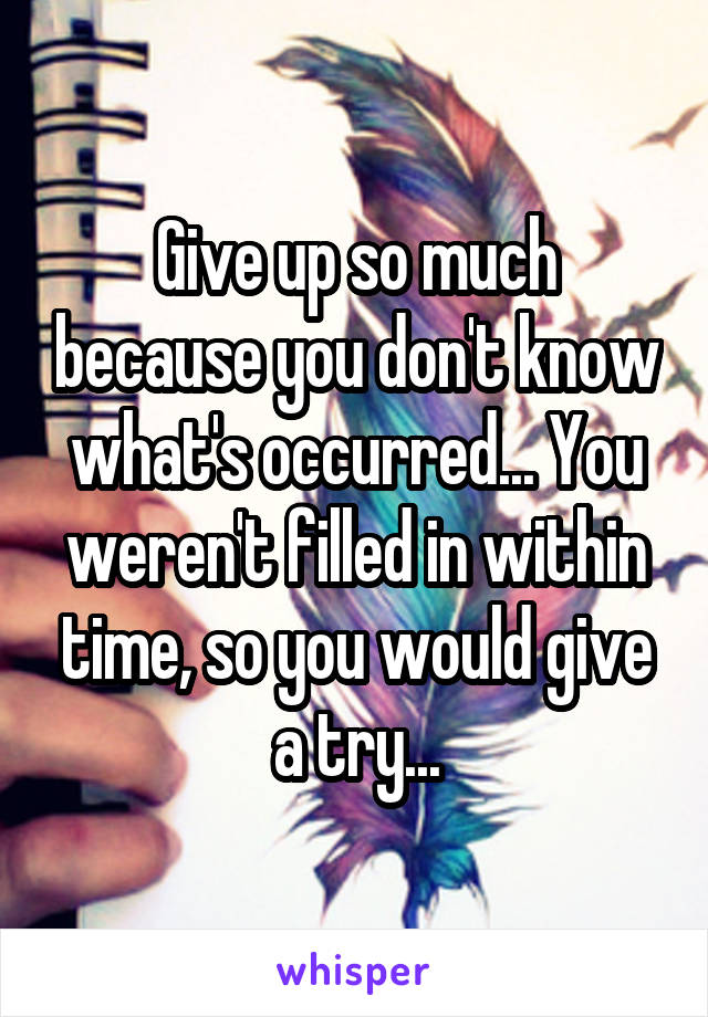 Give up so much because you don't know what's occurred... You weren't filled in within time, so you would give a try...