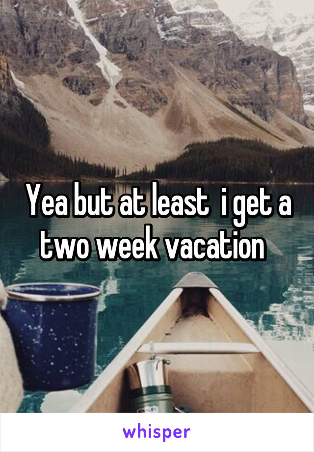 Yea but at least  i get a two week vacation  