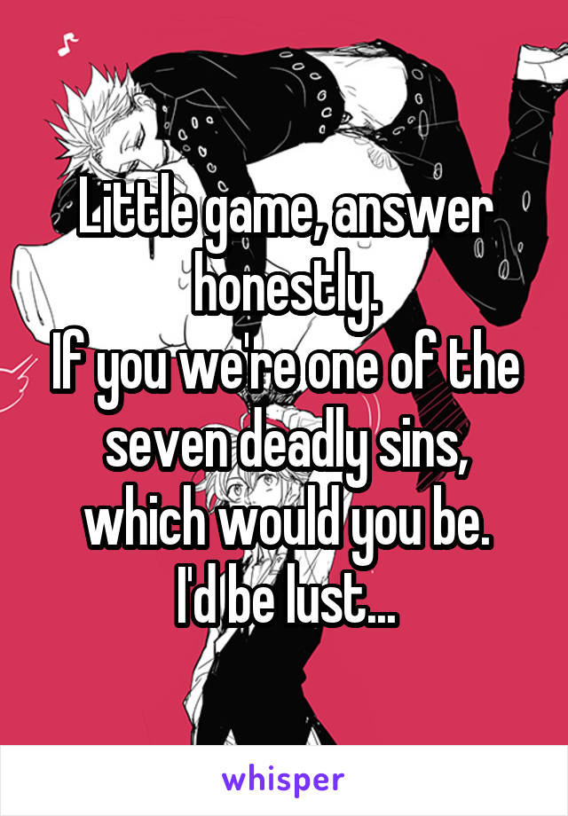 Little game, answer honestly.
If you we're one of the seven deadly sins, which would you be.
I'd be lust...