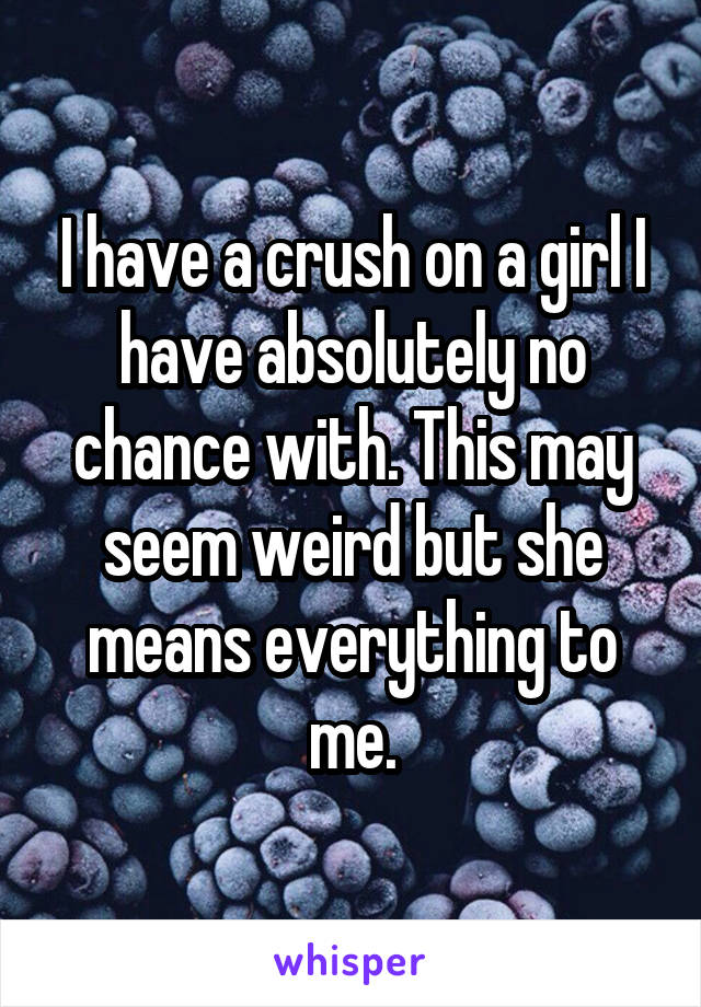 I have a crush on a girl I have absolutely no chance with. This may seem weird but she means everything to me.