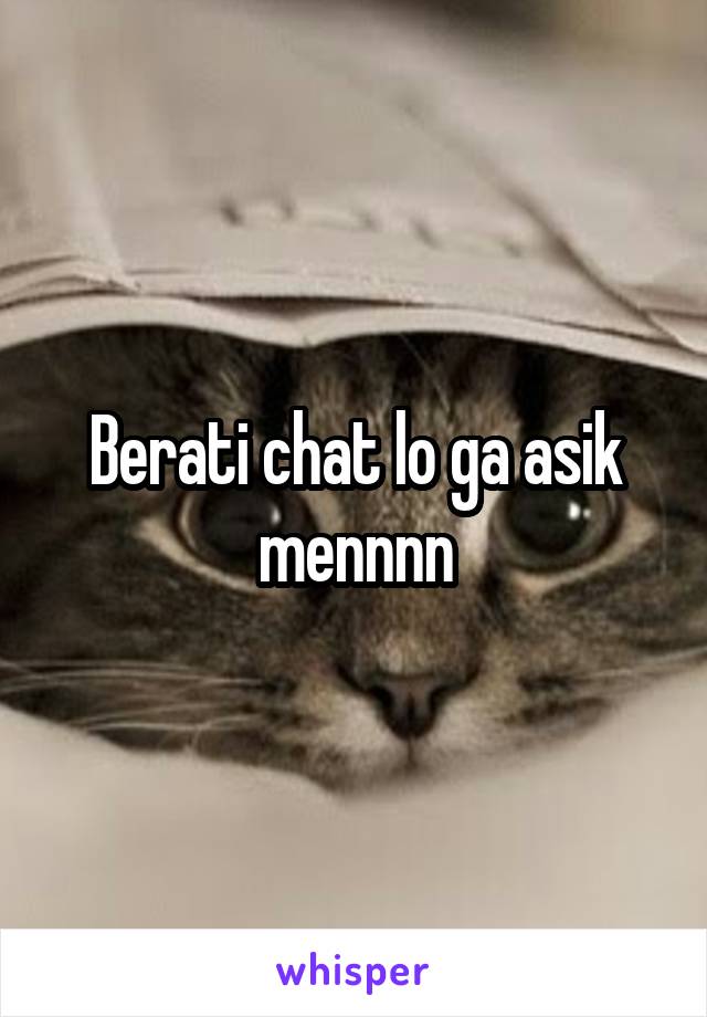 Berati chat lo ga asik mennnn