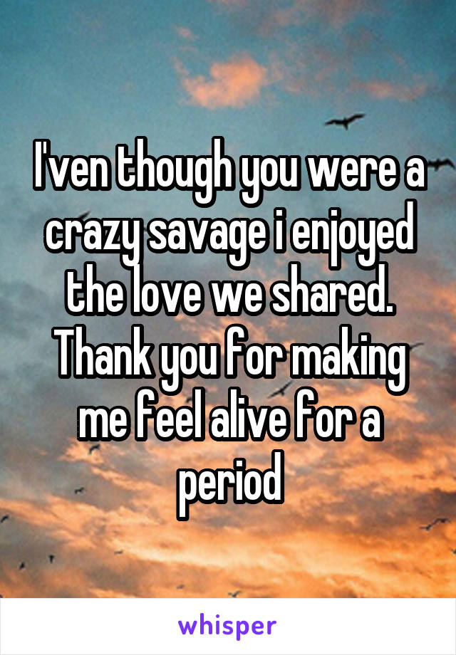 I'ven though you were a crazy savage i enjoyed the love we shared. Thank you for making me feel alive for a period