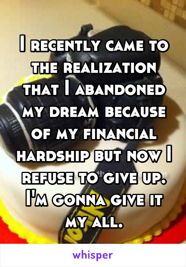 I recently came to the realization that I abandoned my dream because of my financial hardship but now I refuse to give up. I'm gonna give it my all.