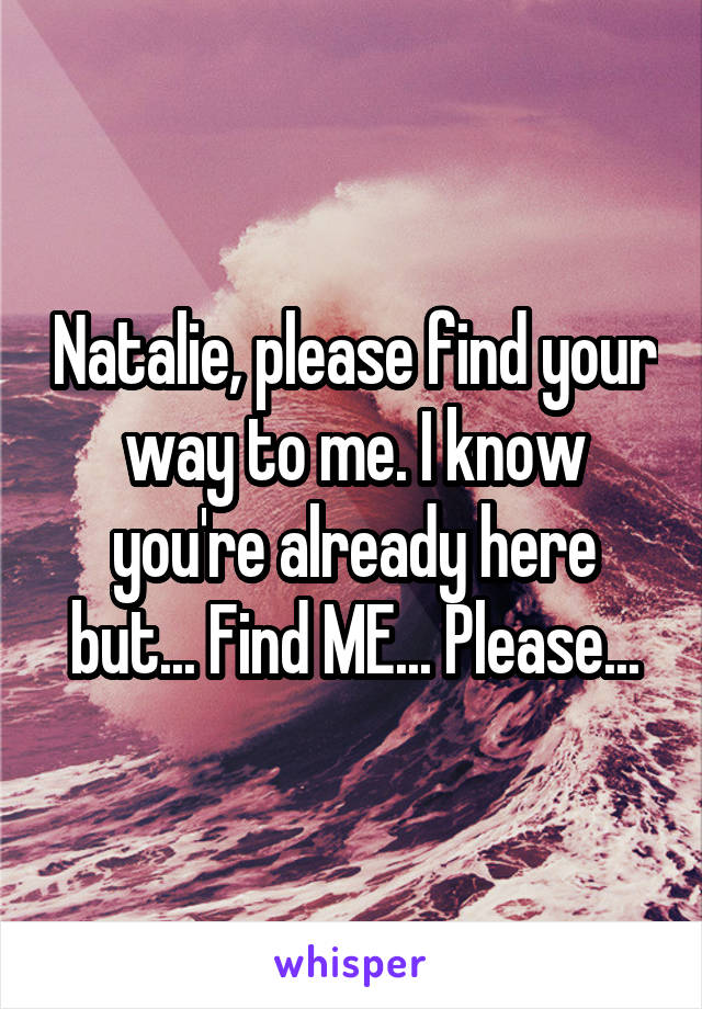 Natalie, please find your way to me. I know you're already here but... Find ME... Please...