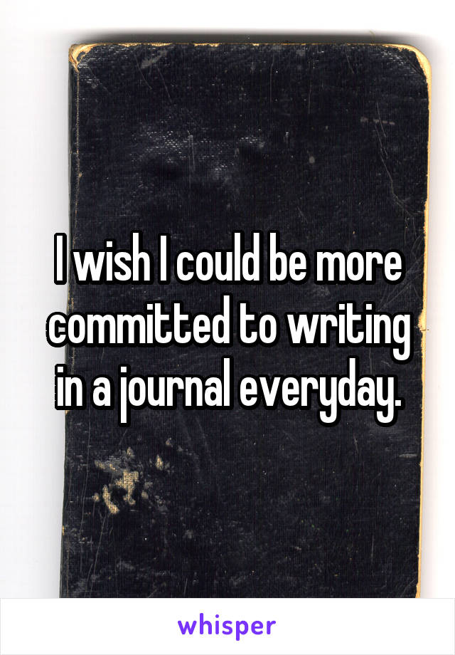 I wish I could be more committed to writing in a journal everyday.