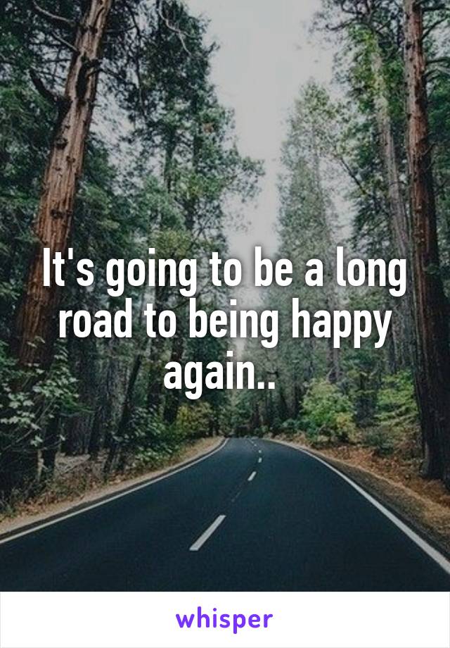 It's going to be a long road to being happy again.. 