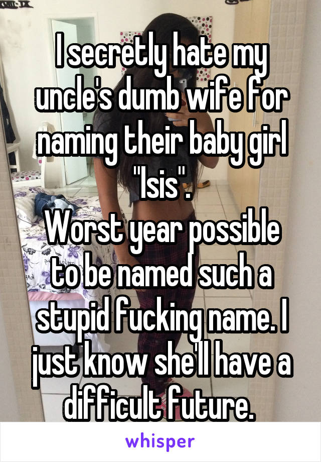 I secretly hate my uncle's dumb wife for naming their baby girl "Isis".
Worst year possible to be named such a stupid fucking name. I just know she'll have a difficult future. 