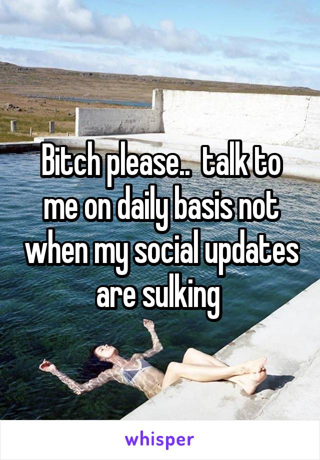 Bitch please..  talk to me on daily basis not when my social updates are sulking 