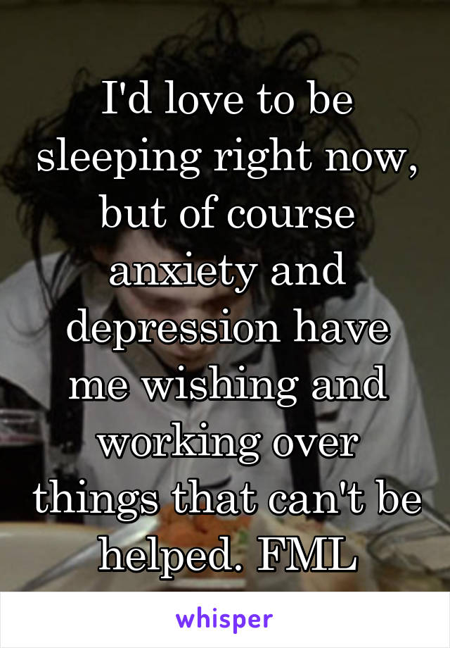 I'd love to be sleeping right now, but of course anxiety and depression have me wishing and working over things that can't be helped. FML