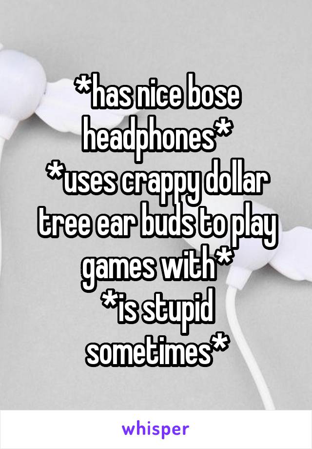 *has nice bose headphones*
*uses crappy dollar tree ear buds to play games with*
*is stupid sometimes*