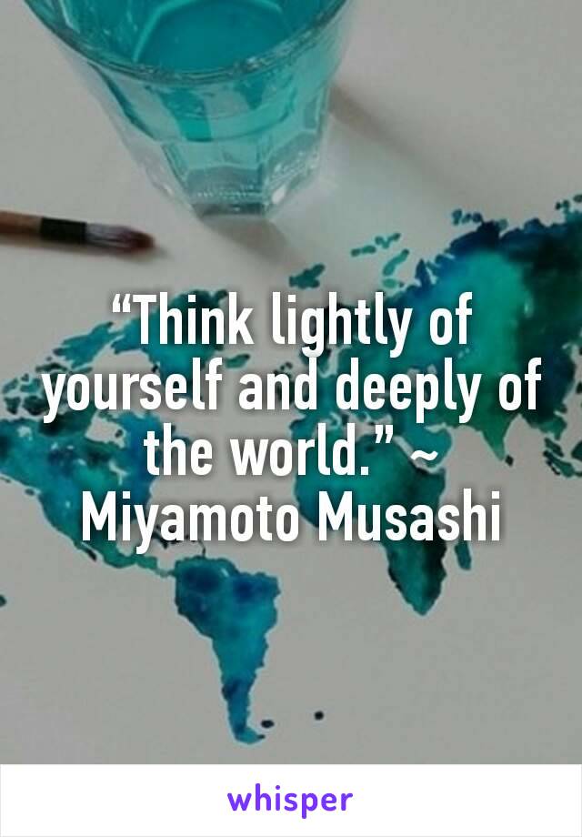 “Think lightly of yourself and deeply of the world.” ~ Miyamoto Musashi