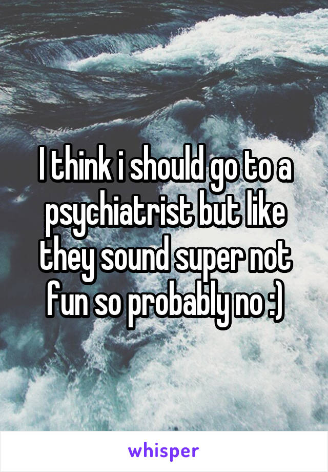 I think i should go to a psychiatrist but like they sound super not fun so probably no :)