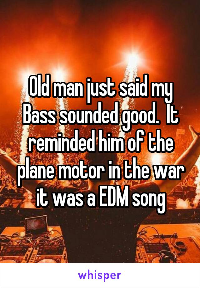 Old man just said my Bass sounded good.  It reminded him of the plane motor in the war it was a EDM song