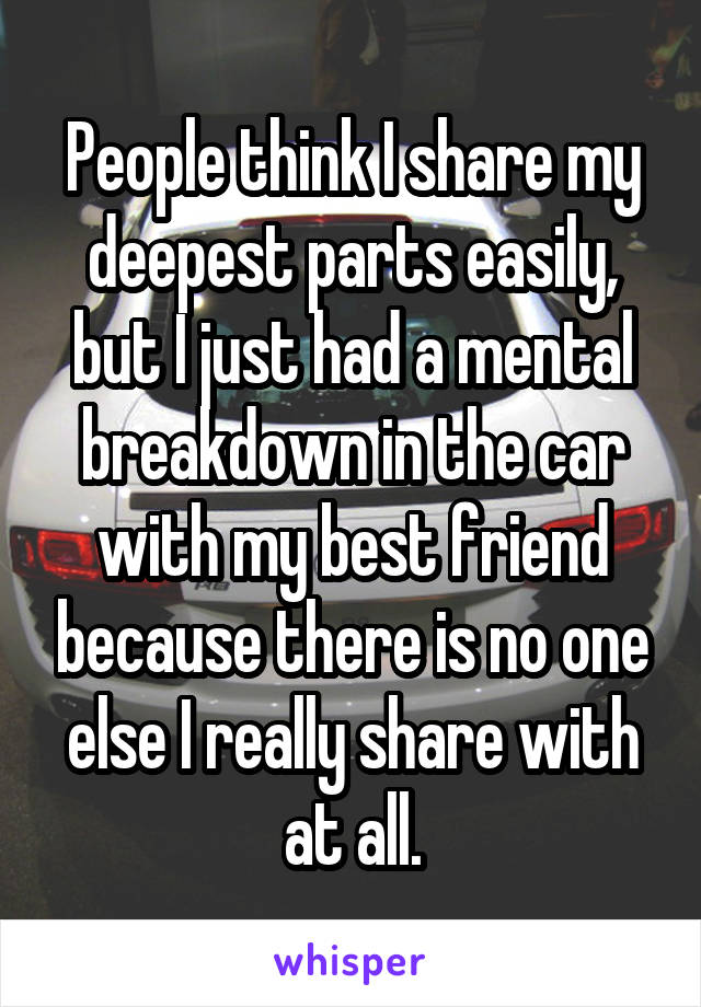 People think I share my deepest parts easily, but I just had a mental breakdown in the car with my best friend because there is no one else I really share with at all.