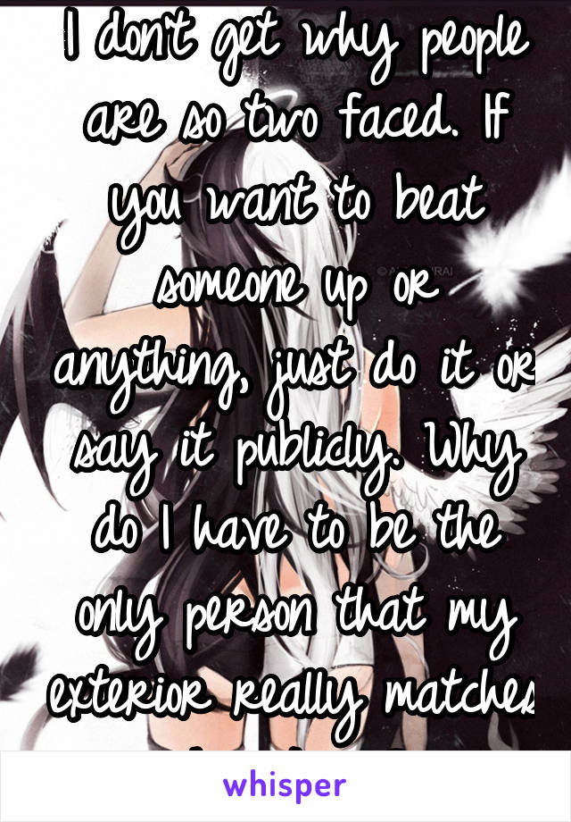 I don't get why people are so two faced. If you want to beat someone up or anything, just do it or say it publicly. Why do I have to be the only person that my exterior really matches how I am?