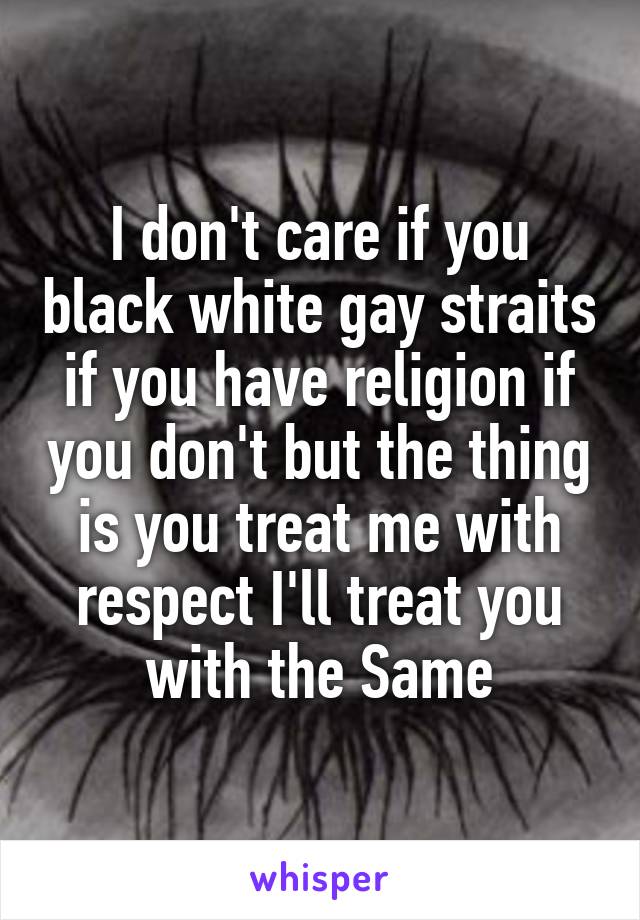 I don't care if you black white gay straits if you have religion if you don't but the thing is you treat me with respect I'll treat you with the Same