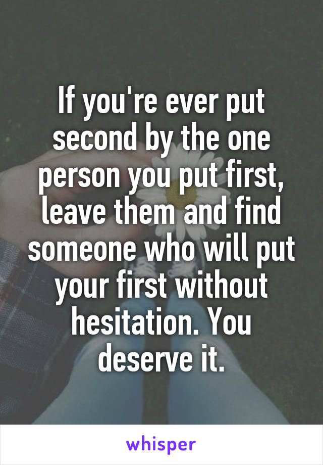 If you're ever put second by the one person you put first, leave them and find someone who will put your first without hesitation. You deserve it.