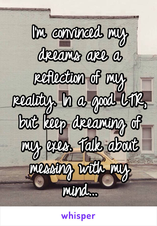 I'm convinced my dreams are a reflection of my reality. In a good LTR, but keep dreaming of my exes. Talk about messing with my mind...