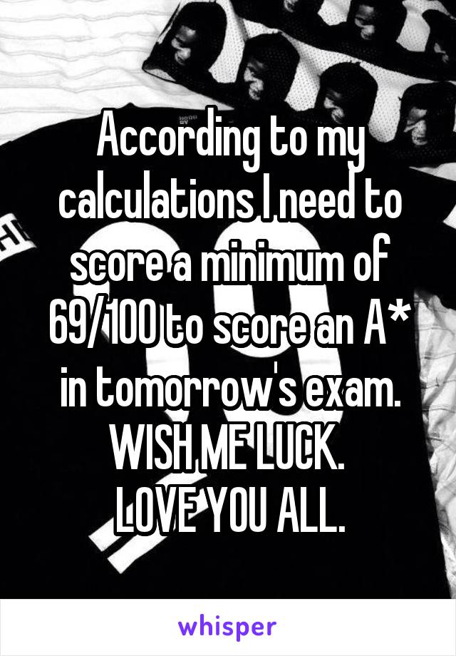 According to my calculations I need to score a minimum of 69/100 to score an A* in tomorrow's exam. WISH ME LUCK. 
LOVE YOU ALL.