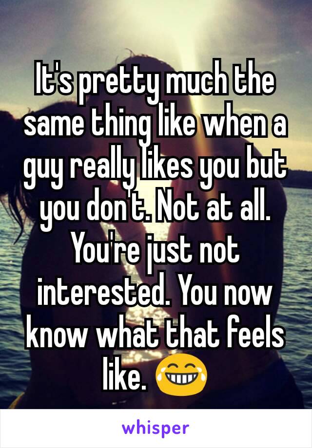 It's pretty much the same thing like when a guy really likes you but you don't. Not at all. You're just not interested. You now know what that feels like. 😂