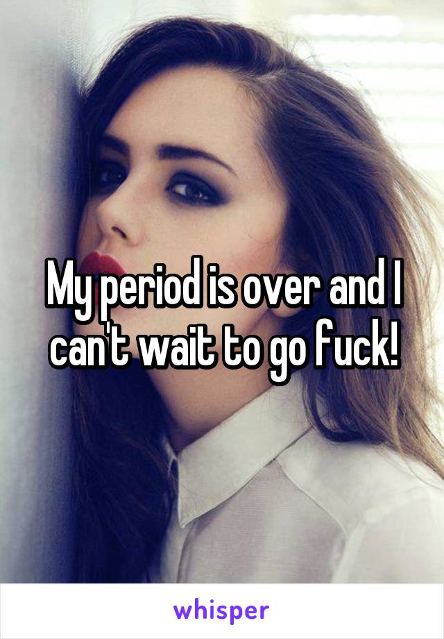 My period is over and I can't wait to go fuck!