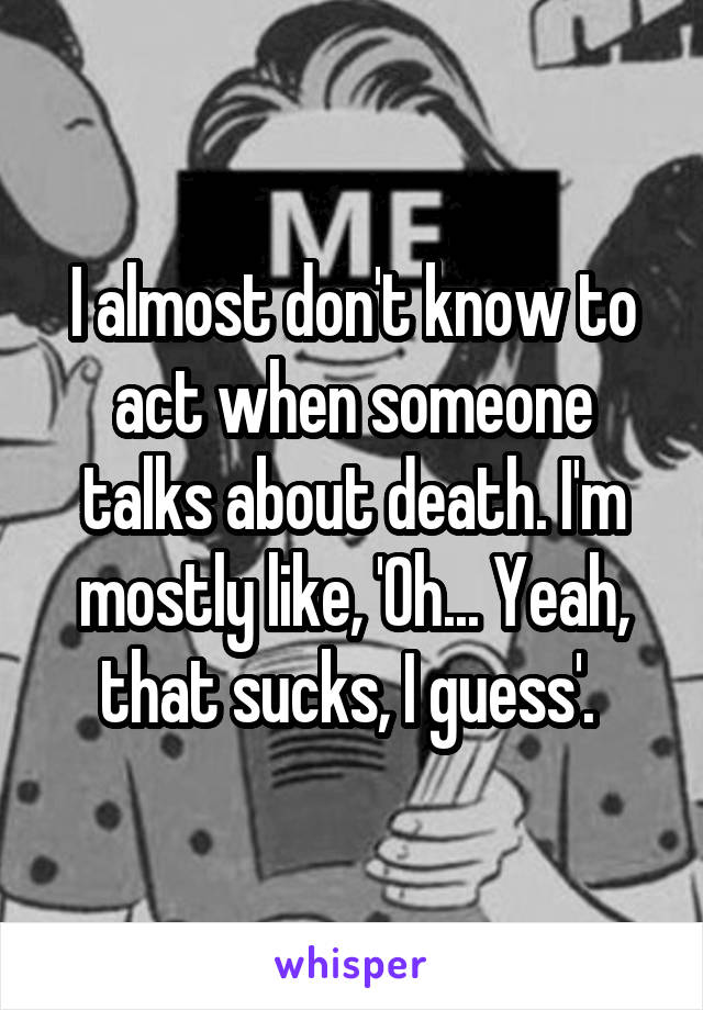 I almost don't know to act when someone talks about death. I'm mostly like, 'Oh... Yeah, that sucks, I guess'. 