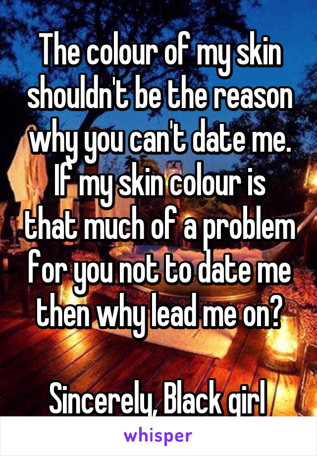 The colour of my skin shouldn't be the reason why you can't date me.
If my skin colour is that much of a problem for you not to date me then why lead me on?

Sincerely, Black girl 
