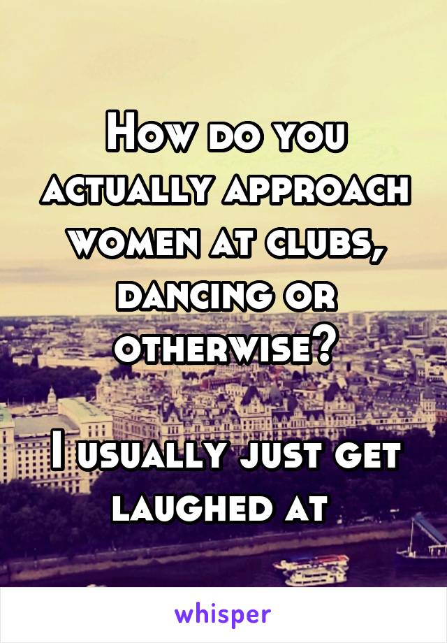 How do you actually approach women at clubs, dancing or otherwise?

I usually just get laughed at 