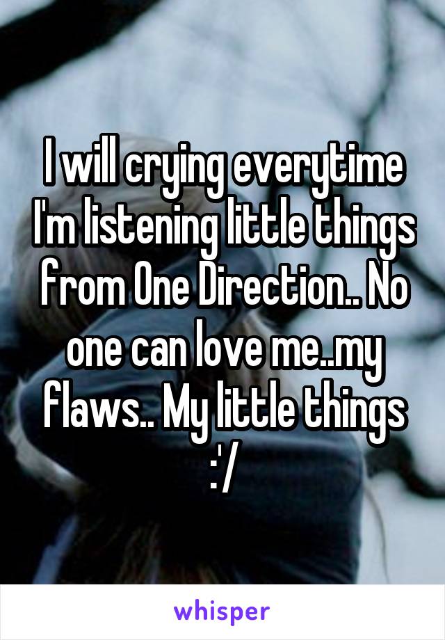 I will crying everytime I'm listening little things from One Direction.. No one can love me..my flaws.. My little things :'/