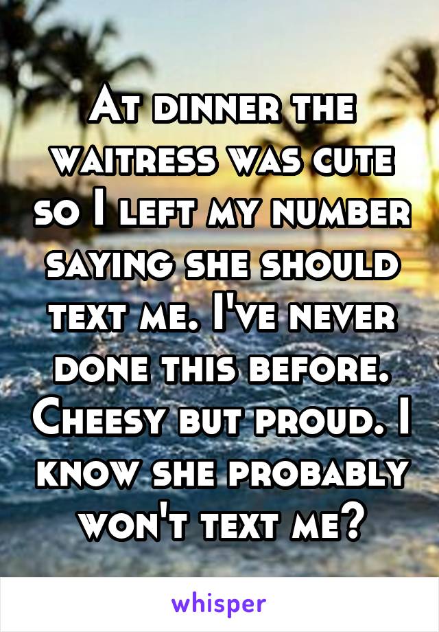 At dinner the waitress was cute so I left my number saying she should text me. I've never done this before. Cheesy but proud. I know she probably won't text me~