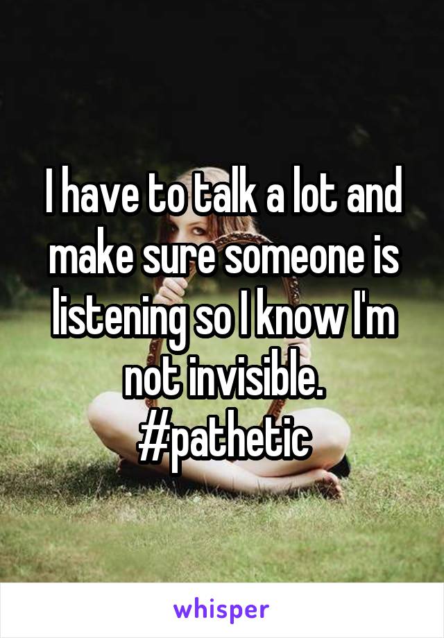 I have to talk a lot and make sure someone is listening so I know I'm not invisible.
#pathetic