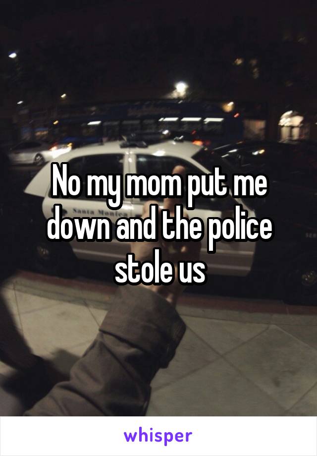 No my mom put me down and the police stole us