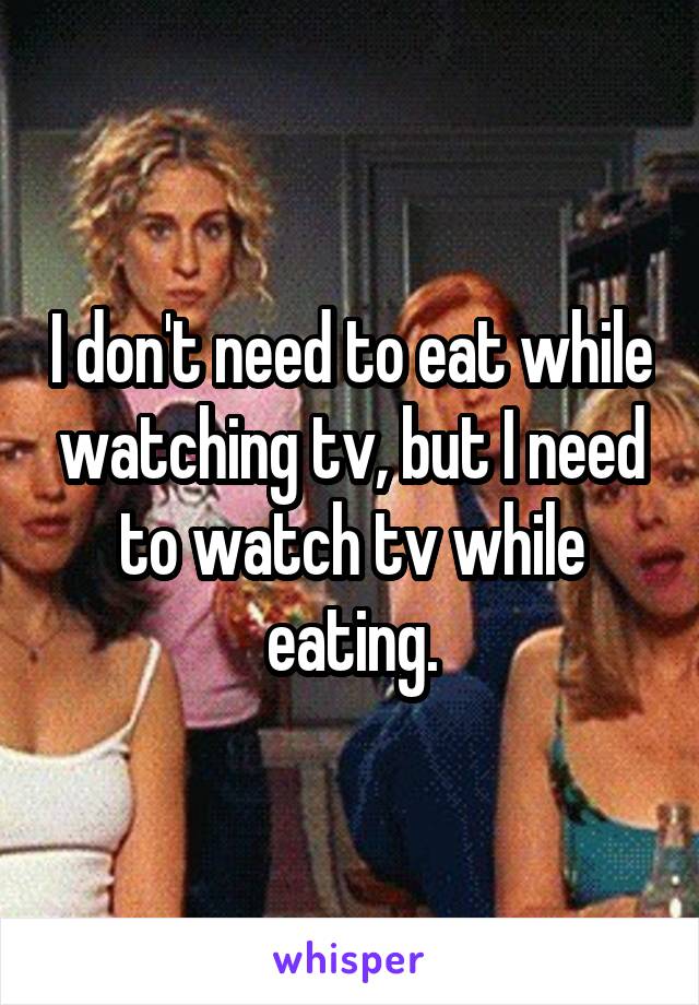 I don't need to eat while watching tv, but I need to watch tv while eating.