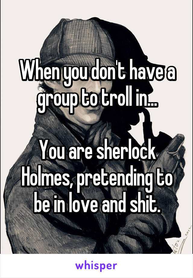 When you don't have a group to troll in...

You are sherlock Holmes, pretending to be in love and shit.