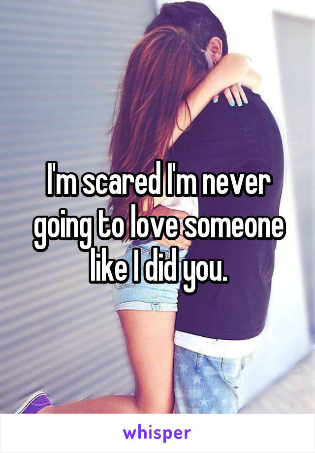 I'm scared I'm never going to love someone like I did you.